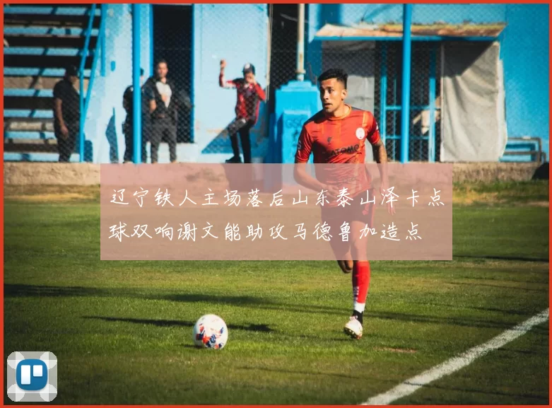 辽宁铁人主场落后山东泰山泽卡点球双响谢文能助攻马德鲁加造点