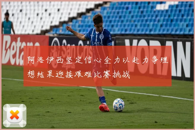 阿洛伊西坚定信心全力以赴力争理想结果迎接艰难比赛挑战
