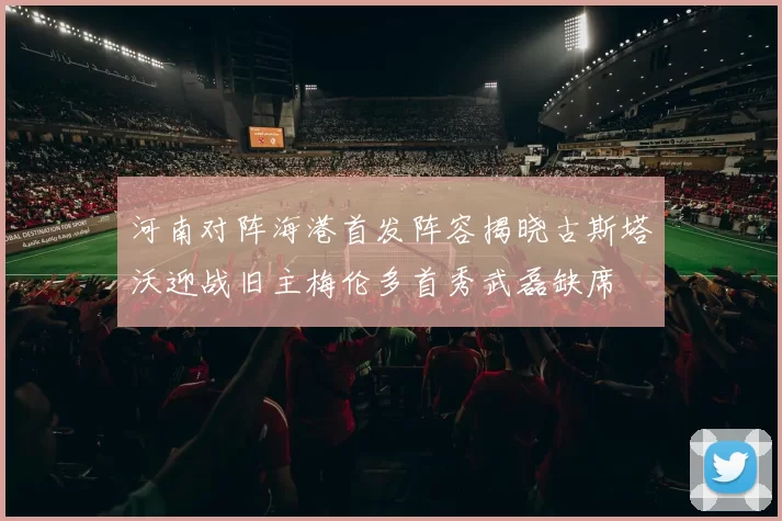 河南对阵海港首发阵容揭晓古斯塔沃迎战旧主梅伦多首秀武磊缺席
