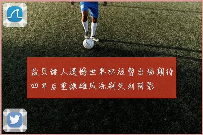 盐贝健人遗憾世界杯短暂出场期待四年后重振雄风洗刷失利阴影