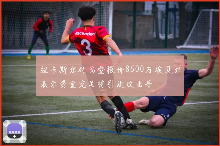 纽卡斯尔对戈登报价8600万埃贝尔表示资金充足将引进攻击手