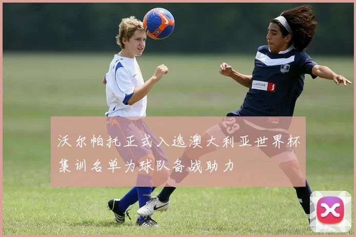 沃尔帕托正式入选澳大利亚世界杯集训名单为球队备战助力