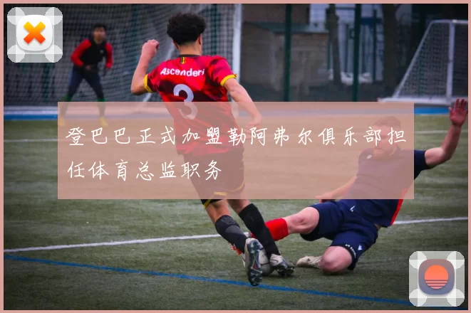 登巴巴正式加盟勒阿弗尔俱乐部担任体育总监职务