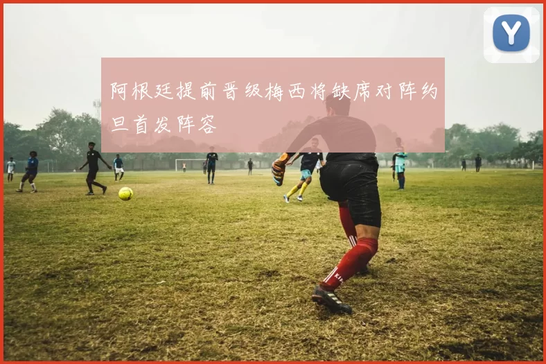 阿根廷提前晋级梅西将缺席对阵约旦首发阵容