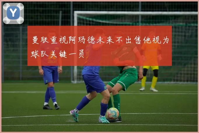 曼联重视阿玛德未来不出售他视为球队关键一员