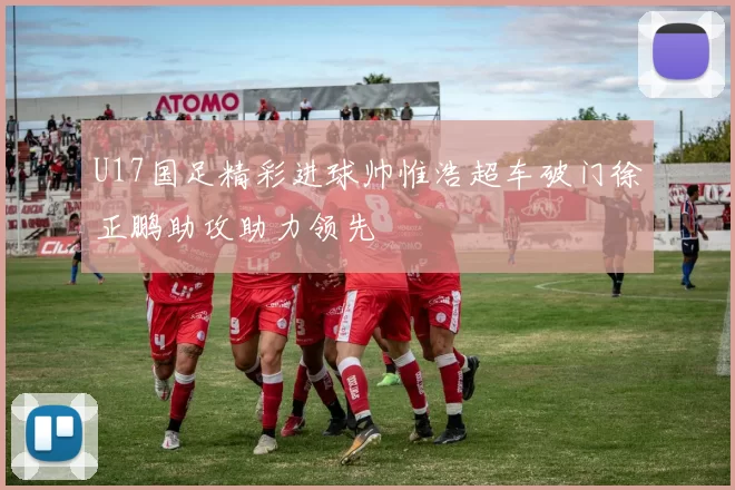 U17国足精彩进球帅惟浩超车破门徐正鹏助攻助力领先