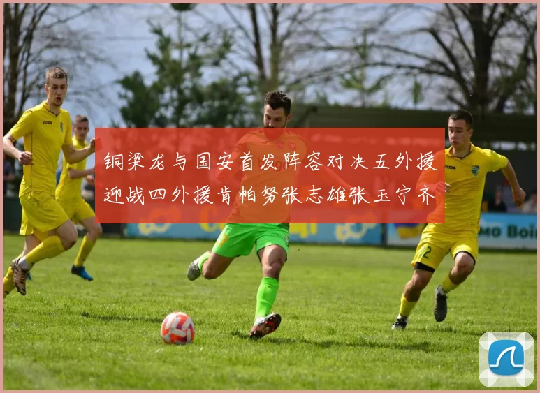 铜梁龙与国安首发阵容对决五外援迎战四外援肯帕努张志雄张玉宁齐上阵